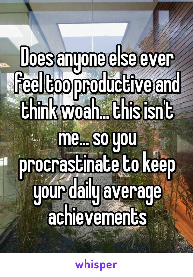 Does anyone else ever feel too productive and think woah... this isn't me... so you procrastinate to keep your daily average achievements