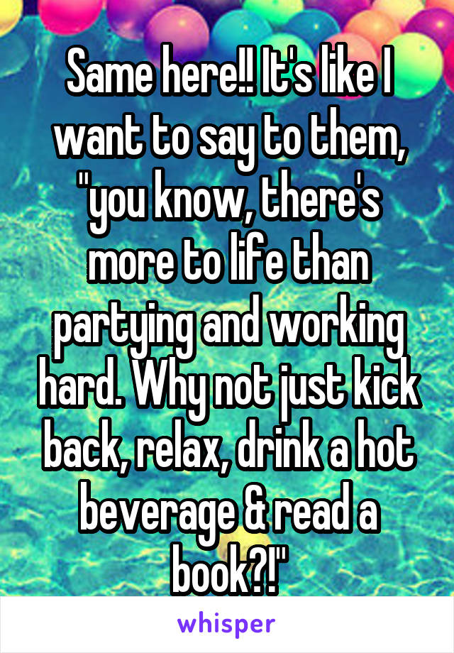 Same here!! It's like I want to say to them, "you know, there's more to life than partying and working hard. Why not just kick back, relax, drink a hot beverage & read a book?!"