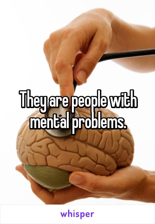 They are people with mental problems.