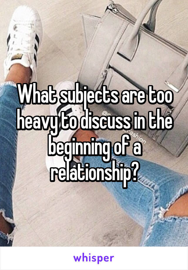 What subjects are too heavy to discuss in the beginning of a relationship?