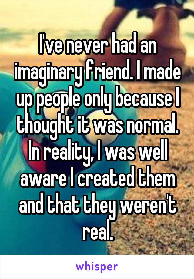 I've never had an imaginary friend. I made up people only because I thought it was normal. In reality, I was well aware I created them and that they weren't real.
