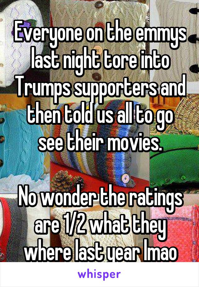 Everyone on the emmys last night tore into Trumps supporters and then told us all to go see their movies.

No wonder the ratings are 1/2 what they where last year lmao