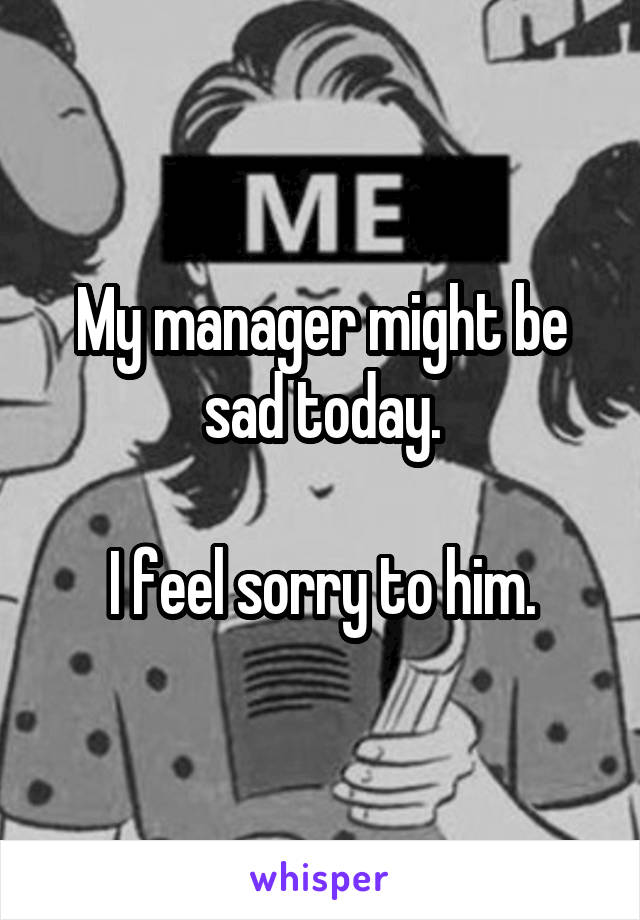 My manager might be sad today.

I feel sorry to him.