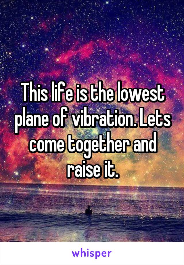 This life is the lowest plane of vibration. Lets come together and raise it.