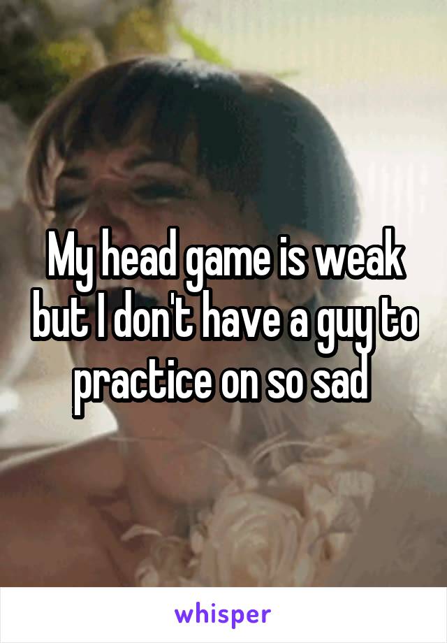 My head game is weak but I don't have a guy to practice on so sad 