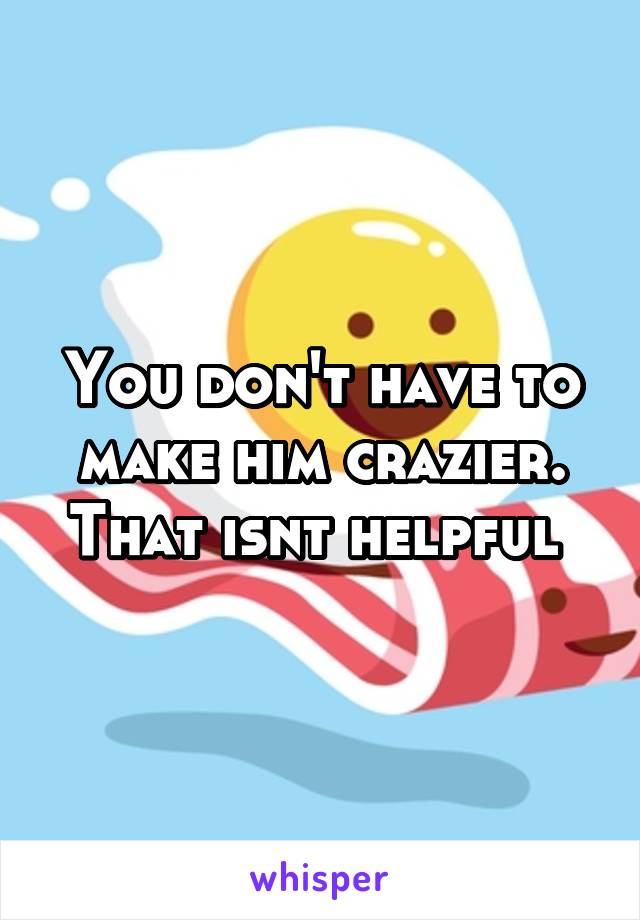 You don't have to make him crazier. That isnt helpful 