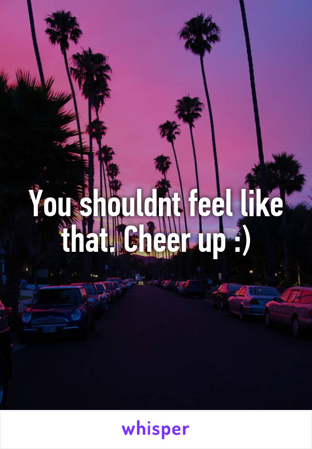 You shouldnt feel like that. Cheer up :)