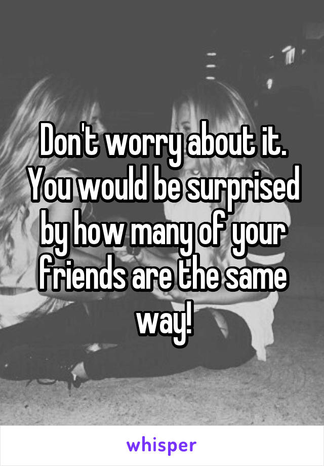 Don't worry about it. You would be surprised by how many of your friends are the same way!