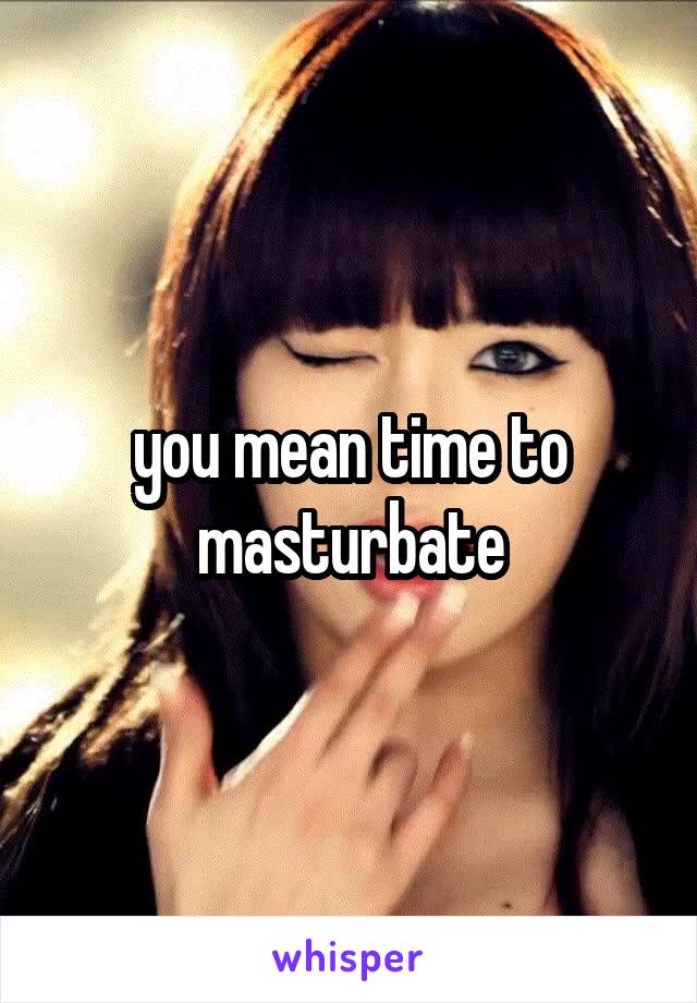 you mean time to masturbate