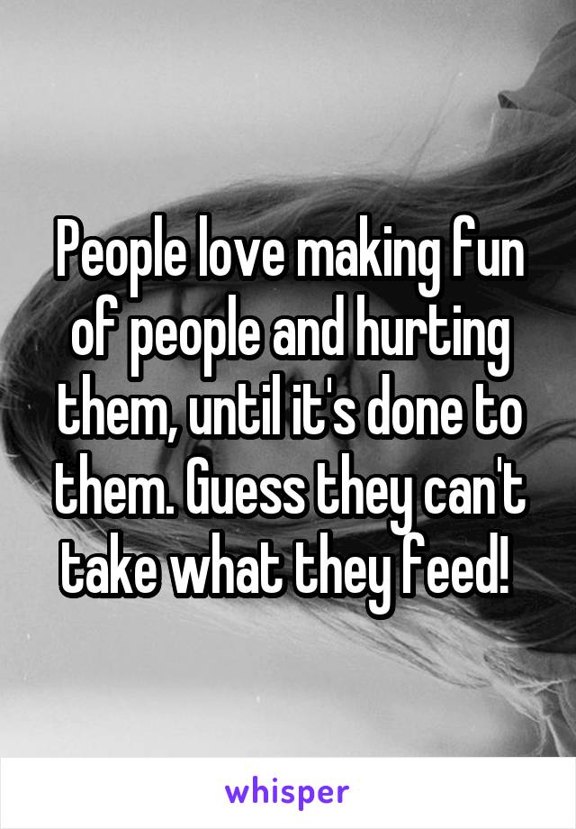 People love making fun of people and hurting them, until it's done to them. Guess they can't take what they feed! 