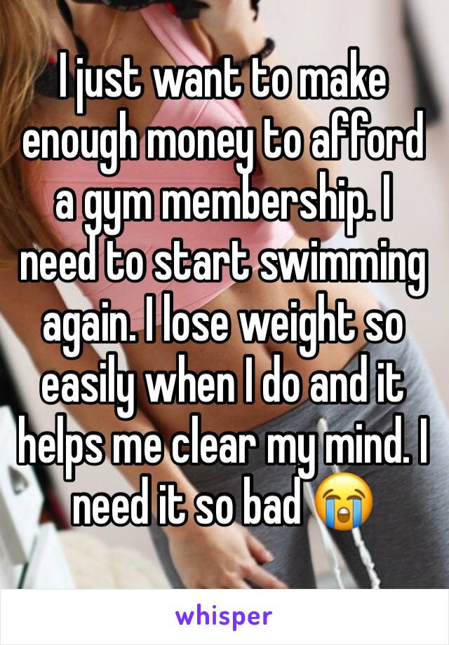 I just want to make enough money to afford a gym membership. I need to start swimming again. I lose weight so easily when I do and it helps me clear my mind. I need it so bad 😭