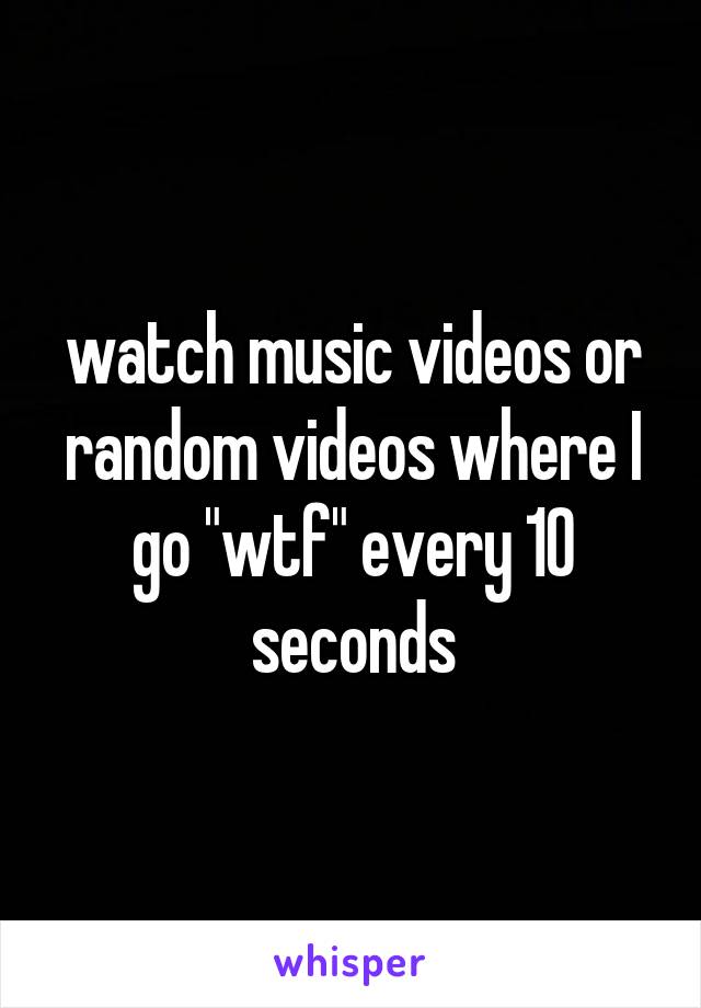 watch music videos or random videos where I go "wtf" every 10 seconds