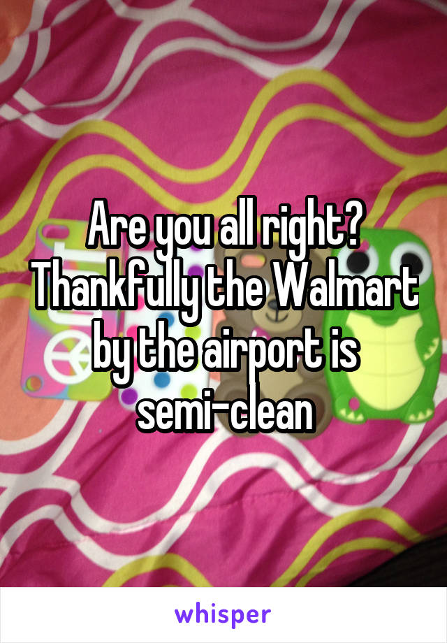 Are you all right? Thankfully the Walmart by the airport is semi-clean