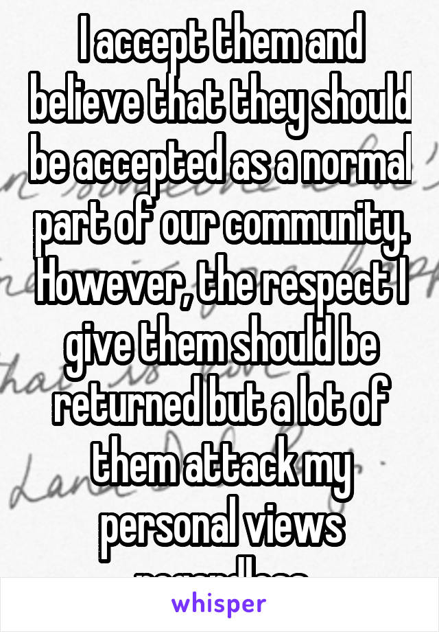 I accept them and believe that they should be accepted as a normal part of our community. However, the respect I give them should be returned but a lot of them attack my personal views regardless