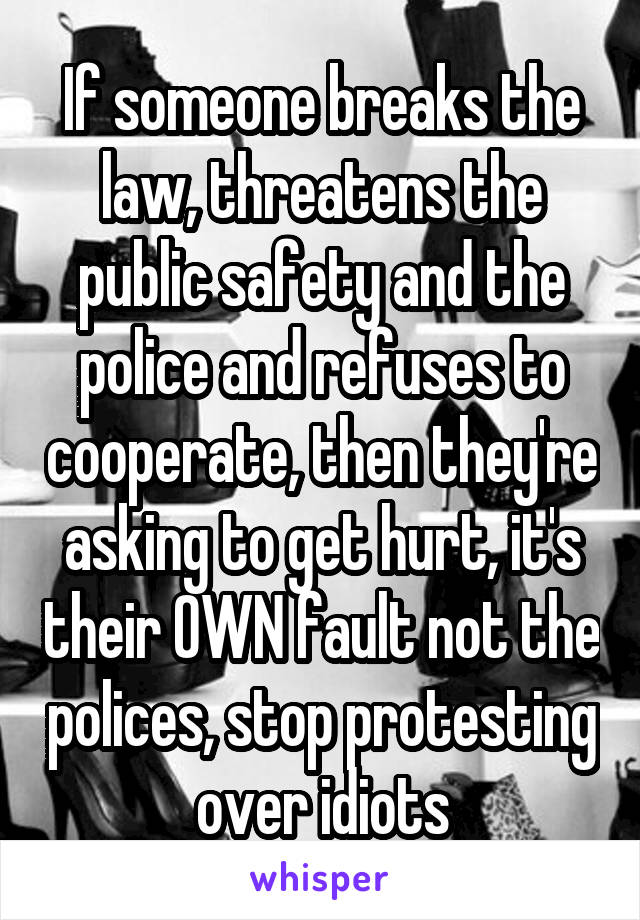 If someone breaks the law, threatens the public safety and the police and refuses to cooperate, then they're asking to get hurt, it's their OWN fault not the polices, stop protesting over idiots