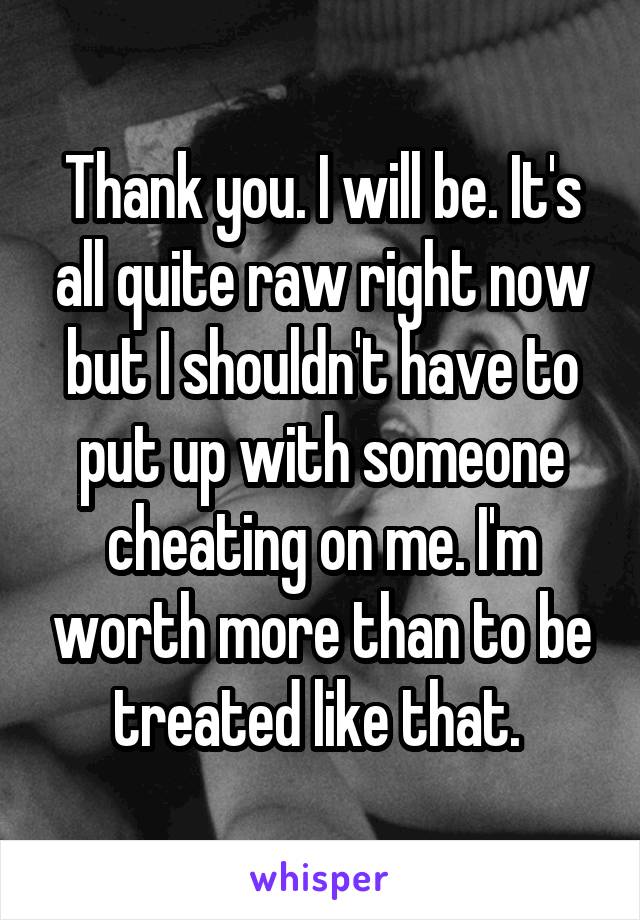 Thank you. I will be. It's all quite raw right now but I shouldn't have to put up with someone cheating on me. I'm worth more than to be treated like that. 