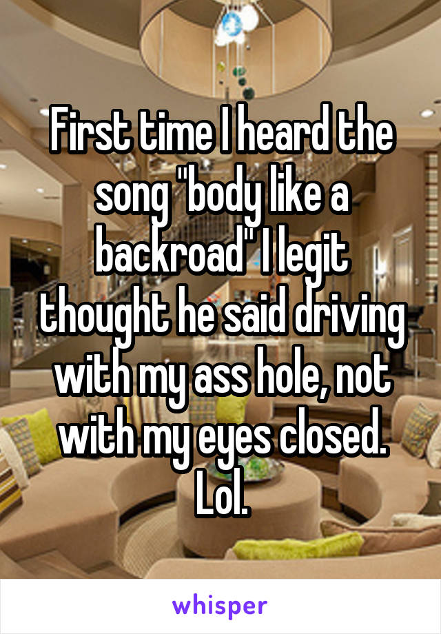 First time I heard the song "body like a backroad" I legit thought he said driving with my ass hole, not with my eyes closed. Lol.