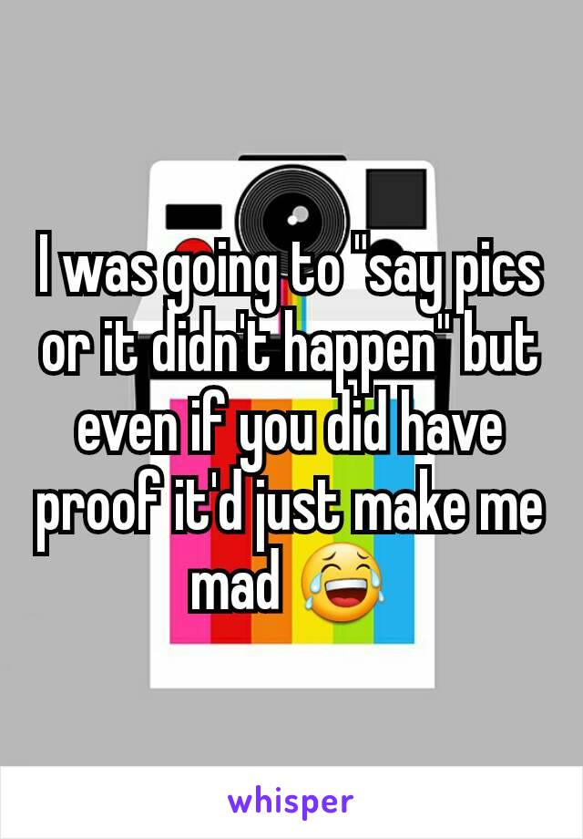 I was going to "say pics or it didn't happen" but even if you did have proof it'd just make me mad 😂