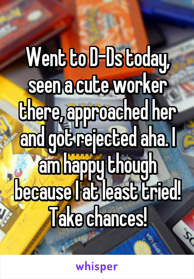 Went to D-Ds today, seen a cute worker there, approached her and got rejected aha. I am happy though because I at least tried! Take chances!