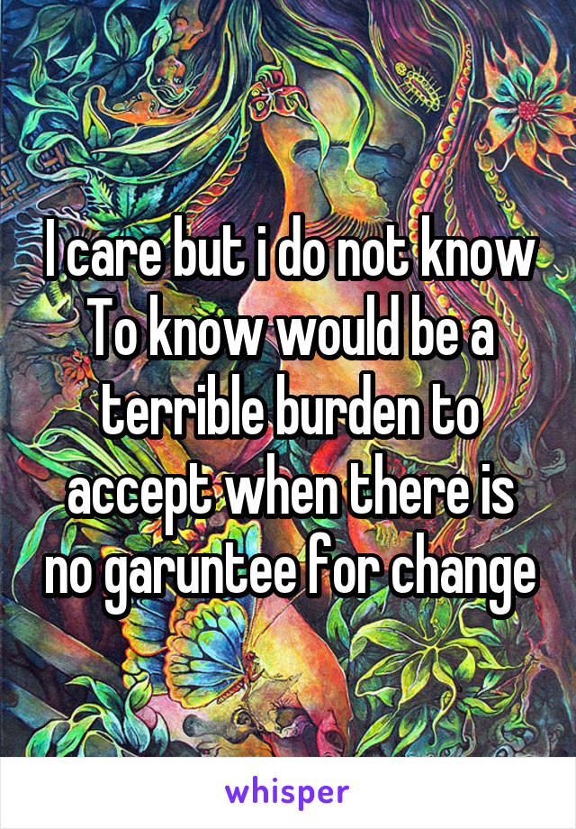 I care but i do not know
To know would be a terrible burden to accept when there is no garuntee for change
