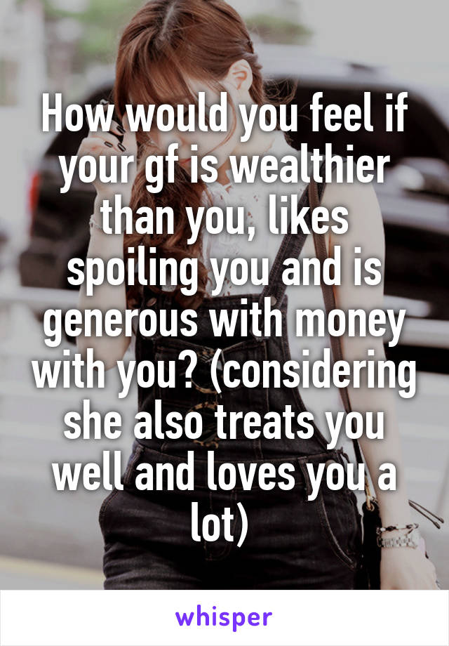 How would you feel if your gf is wealthier than you, likes spoiling you and is generous with money with you? (considering she also treats you well and loves you a lot) 
