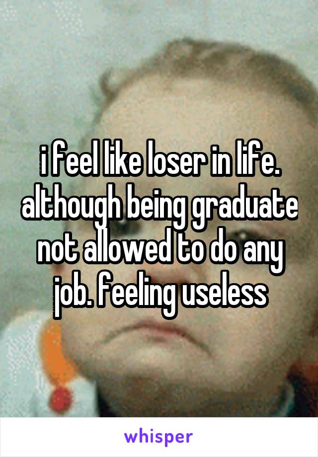 i feel like loser in life. although being graduate not allowed to do any job. feeling useless