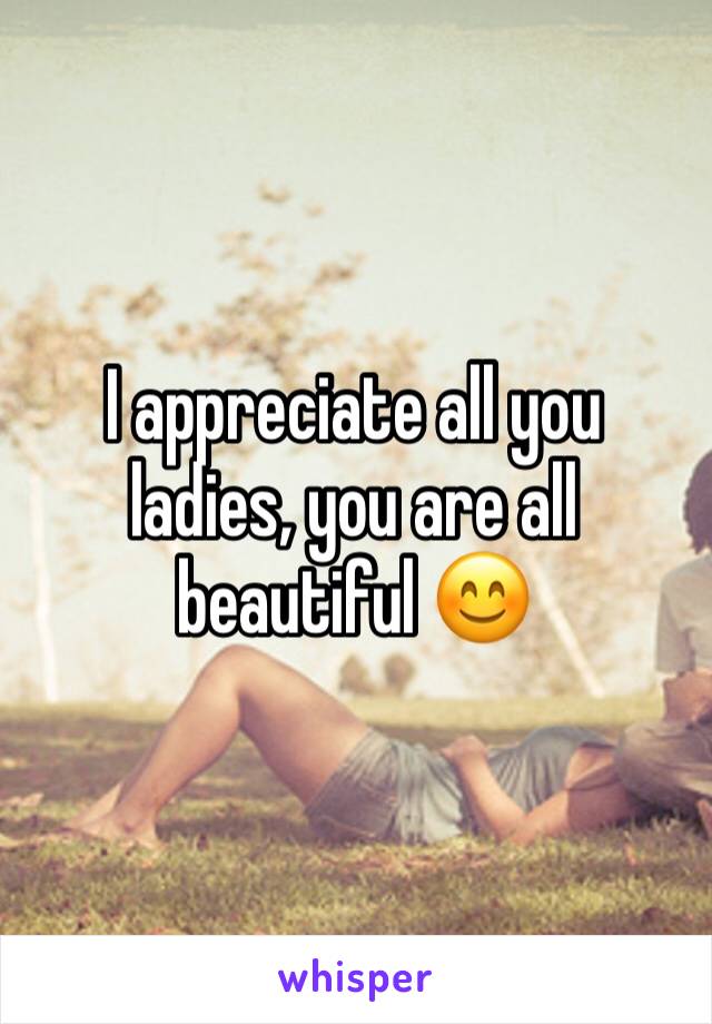 I appreciate all you ladies, you are all beautiful 😊