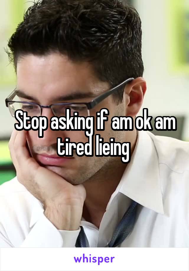 Stop asking if am ok am tired lieing 