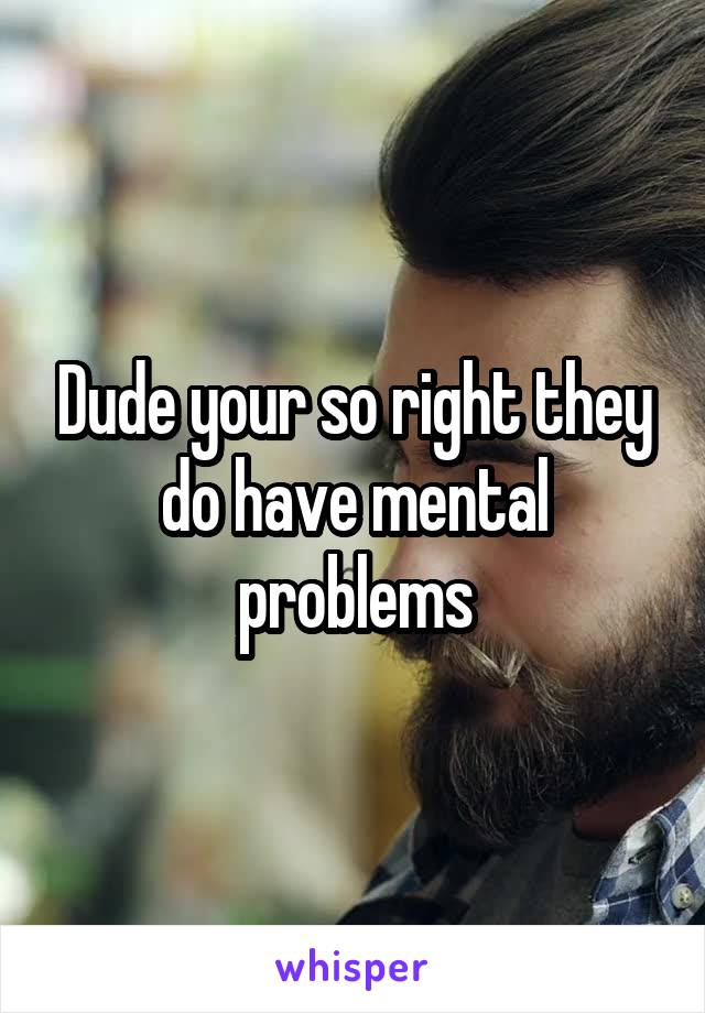 Dude your so right they do have mental problems