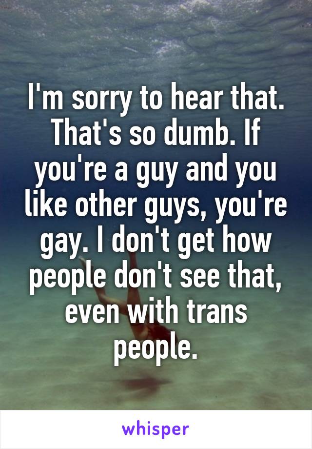 I'm sorry to hear that. That's so dumb. If you're a guy and you like other guys, you're gay. I don't get how people don't see that, even with trans people.