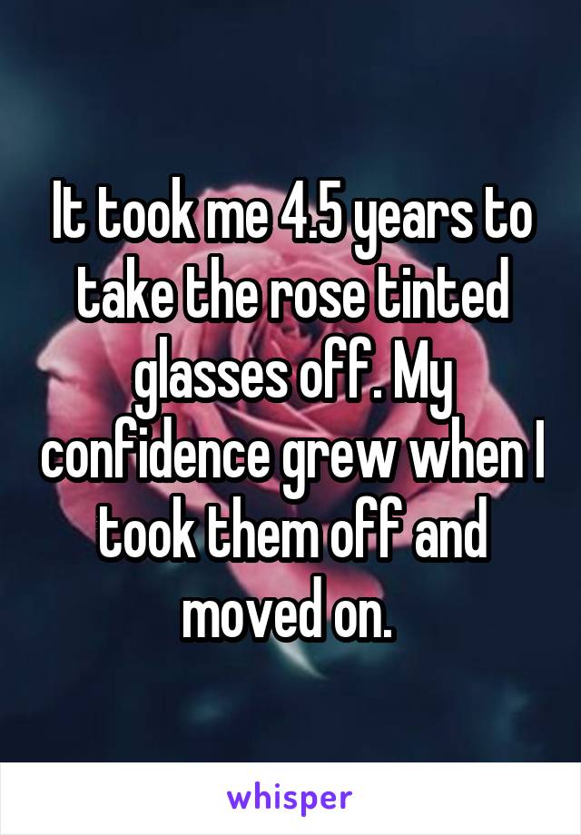 It took me 4.5 years to take the rose tinted glasses off. My confidence grew when I took them off and moved on. 
