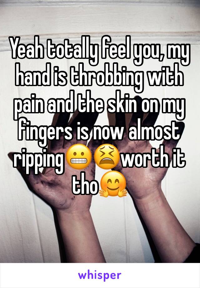 Yeah totally feel you, my hand is throbbing with pain and the skin on my fingers is now almost ripping😬😫worth it tho🤗