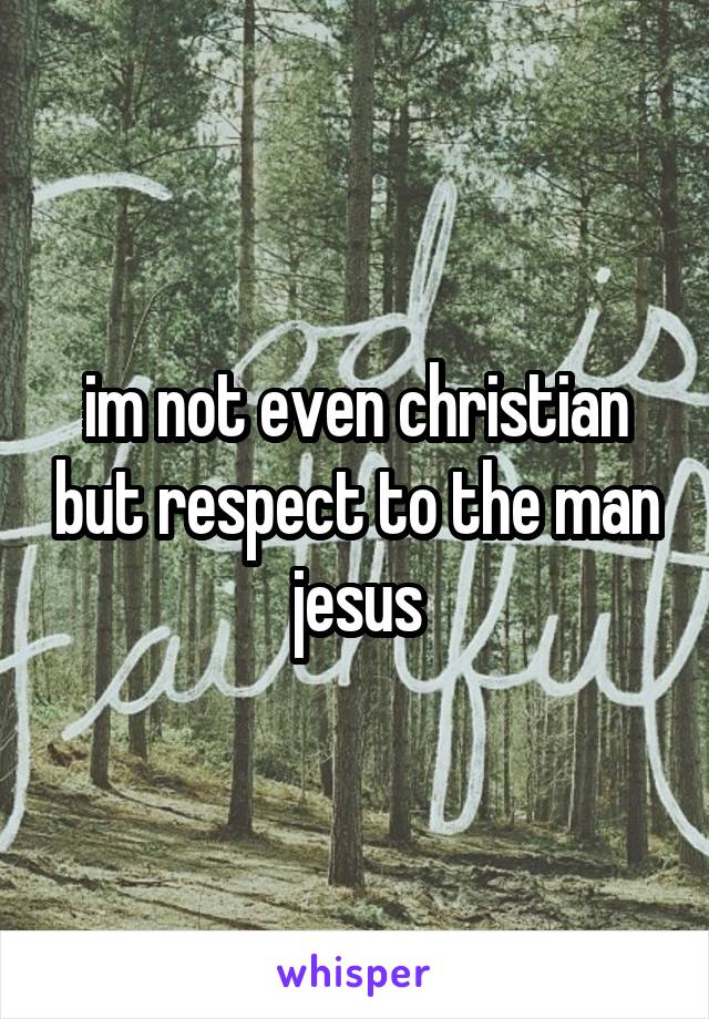 im not even christian but respect to the man jesus
