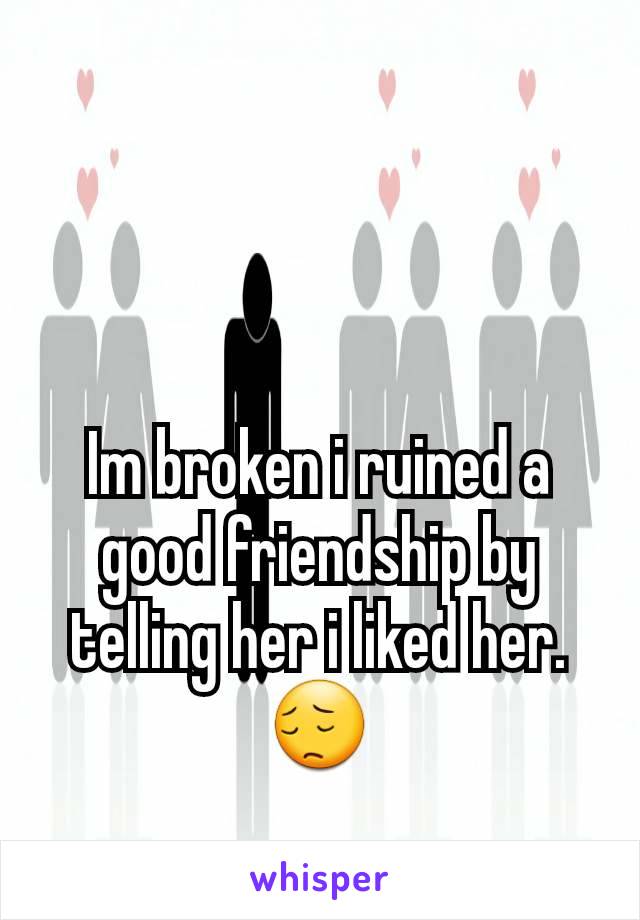 Im broken i ruined a good friendship by telling her i liked her.
😔