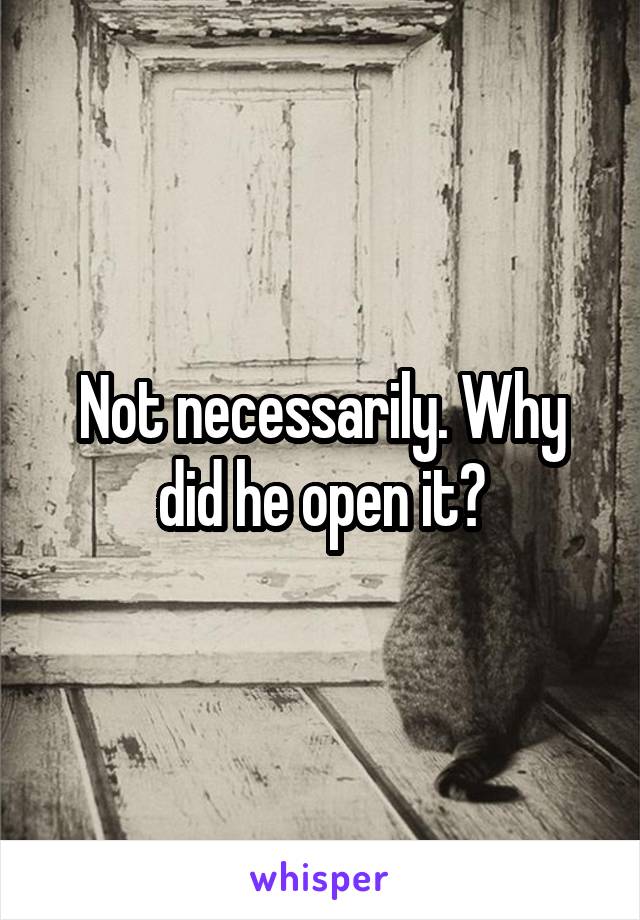 Not necessarily. Why did he open it?