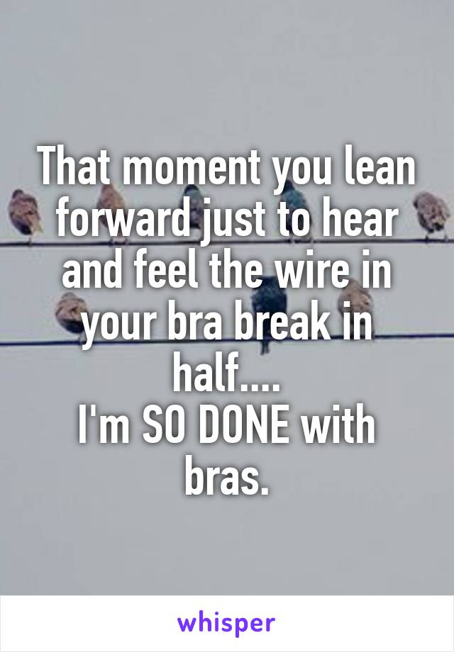 That moment you lean forward just to hear and feel the wire in your bra break in half....
I'm SO DONE with bras.