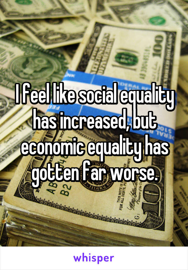 I feel like social equality has increased, but economic equality has gotten far worse.