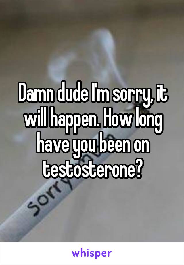 Damn dude I'm sorry, it will happen. How long have you been on testosterone?