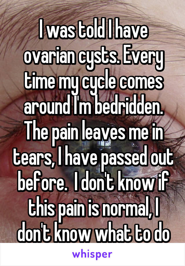 I was told I have ovarian cysts. Every time my cycle comes around I'm bedridden. The pain leaves me in tears, I have passed out before.  I don't know if this pain is normal, I don't know what to do