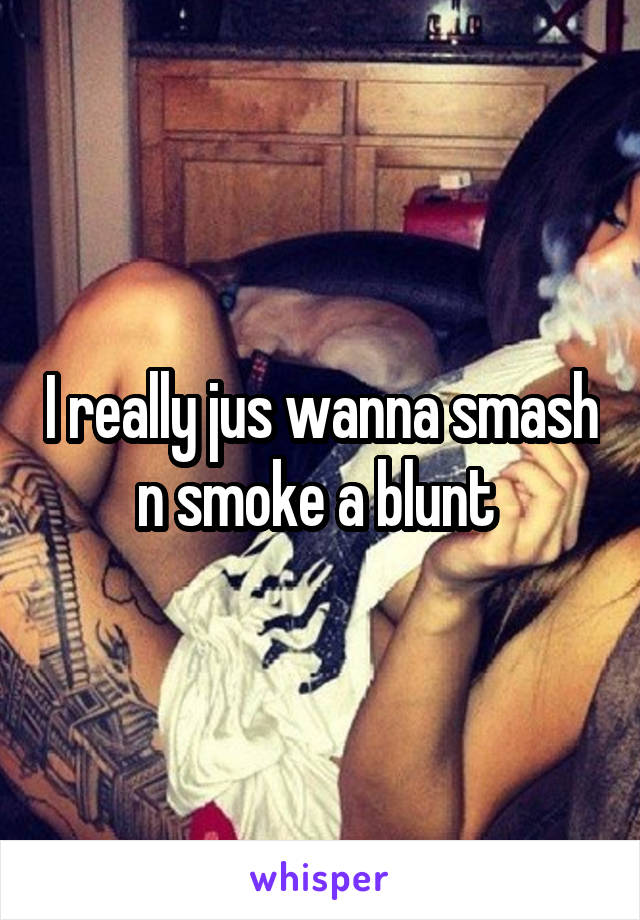 I really jus wanna smash n smoke a blunt 