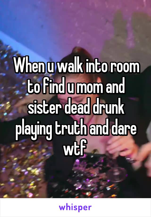 When u walk into room to find u mom and sister dead drunk playing truth and dare wtf 
