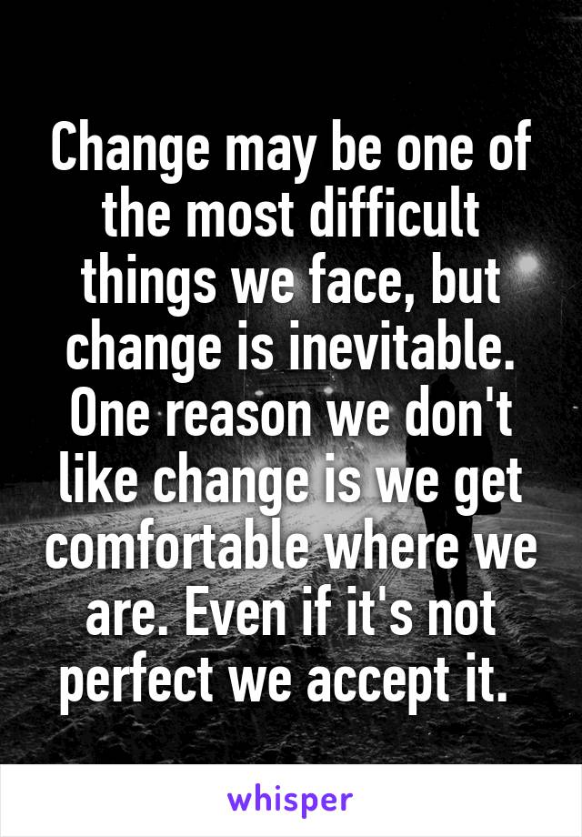 Change may be one of the most difficult things we face, but change is inevitable. One reason we don't like change is we get comfortable where we are. Even if it's not perfect we accept it. 
