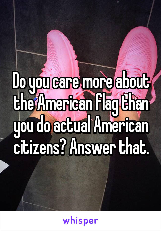Do you care more about the American flag than you do actual American citizens? Answer that.