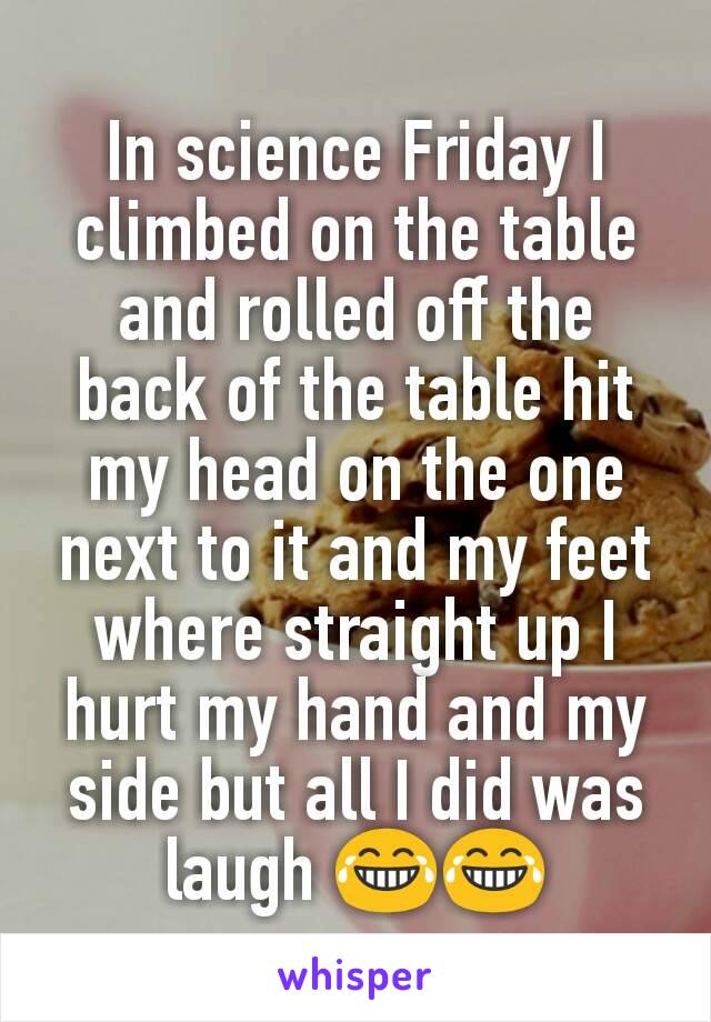 In science Friday I climbed on the table and rolled off the back of the table hit my head on the one next to it and my feet where straight up I hurt my hand and my side but all I did was laugh 😂😂
