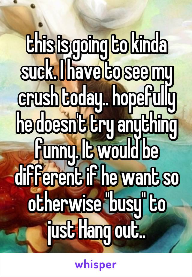 this is going to kinda suck. I have to see my crush today.. hopefully he doesn't try anything funny. It would be different if he want so otherwise "busy" to just Hang out..