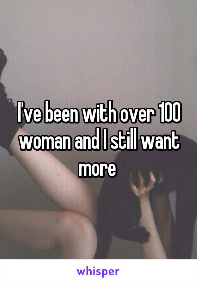 I've been with over 100 woman and I still want more 