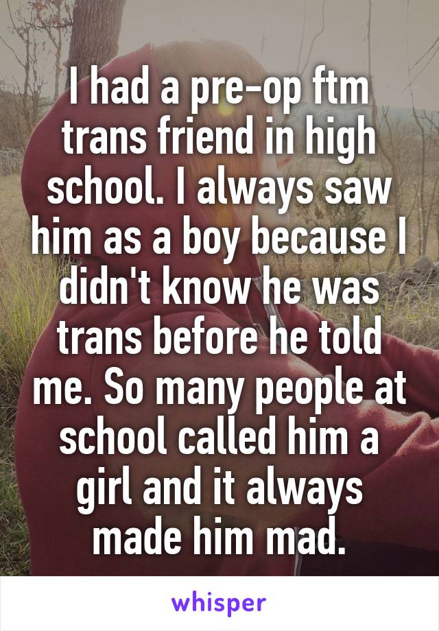 I had a pre-op ftm trans friend in high school. I always saw him as a boy because I didn't know he was trans before he told me. So many people at school called him a girl and it always made him mad.
