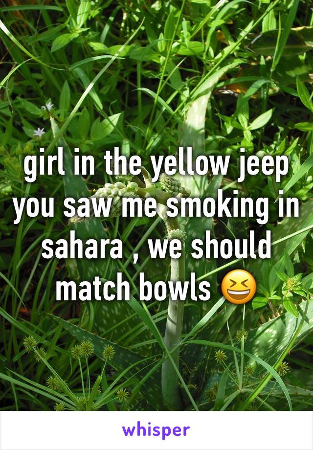 girl in the yellow jeep 
you saw me smoking in sahara , we should match bowls 😆