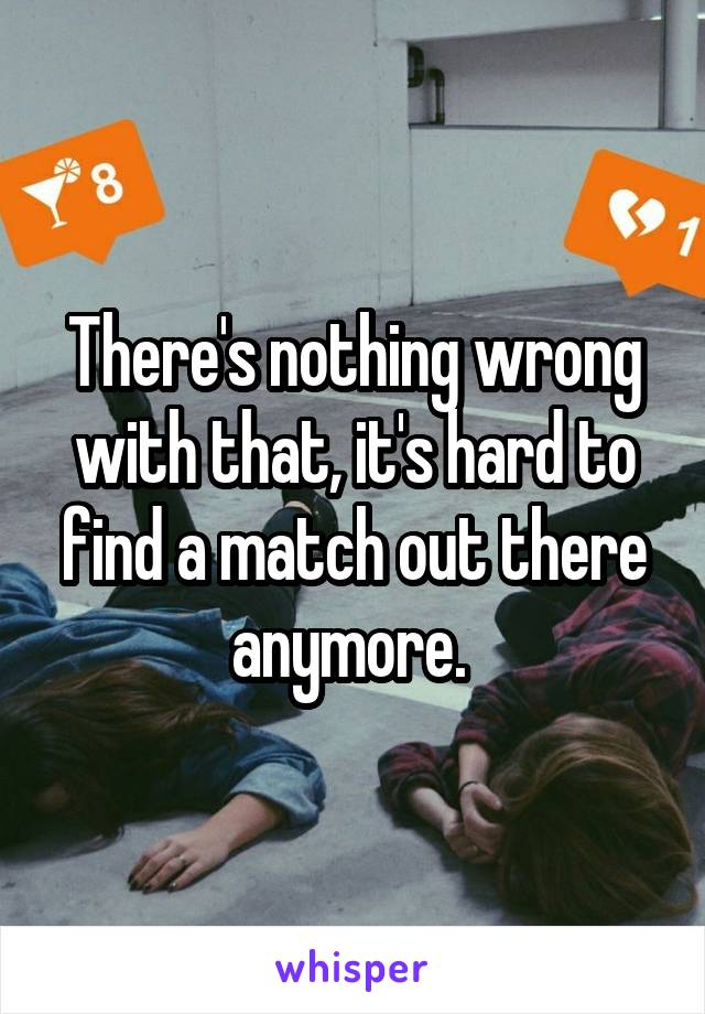 There's nothing wrong with that, it's hard to find a match out there anymore. 