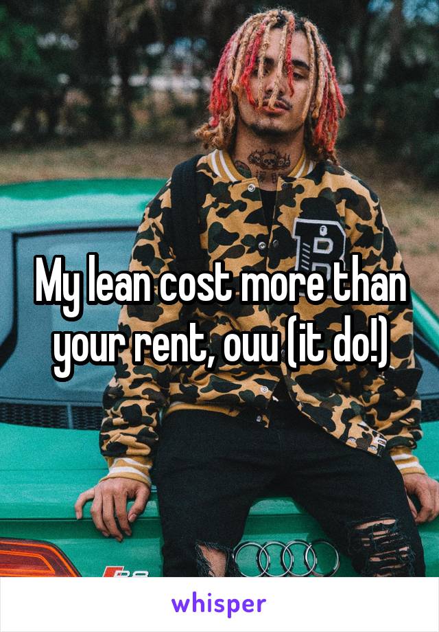 My lean cost more than your rent, ouu (it do!)